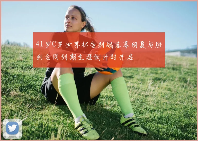 41岁C罗世界杯告别战落幕明夏与胜利合同到期生涯倒计时开启