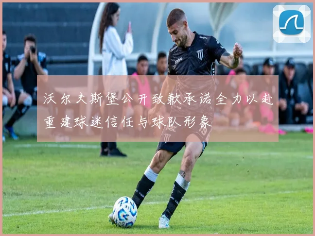 沃尔夫斯堡公开致歉承诺全力以赴重建球迷信任与球队形象