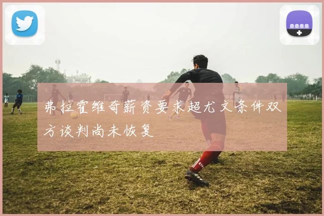 弗拉霍维奇薪资要求超尤文条件双方谈判尚未恢复