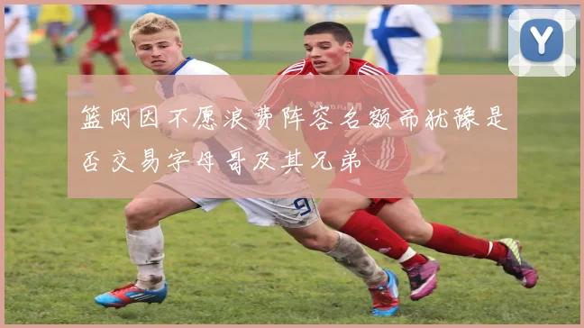 篮网因不愿浪费阵容名额而犹豫是否交易字母哥及其兄弟