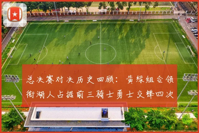 总决赛对决历史回顾：黄绿组合领衔湖人占据前三骑士勇士交锋四次