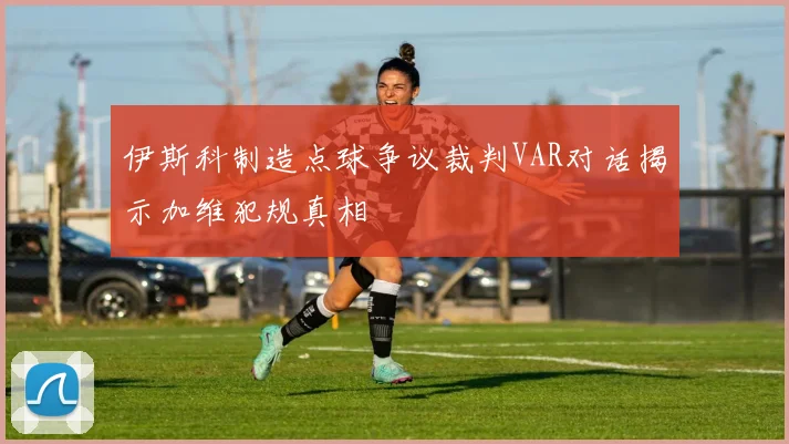伊斯科制造点球争议裁判VAR对话揭示加维犯规真相