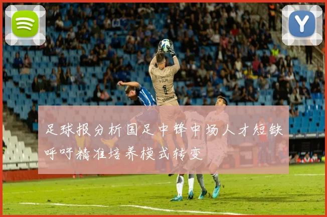 足球报分析国足中锋中场人才短缺呼吁精准培养模式转变
