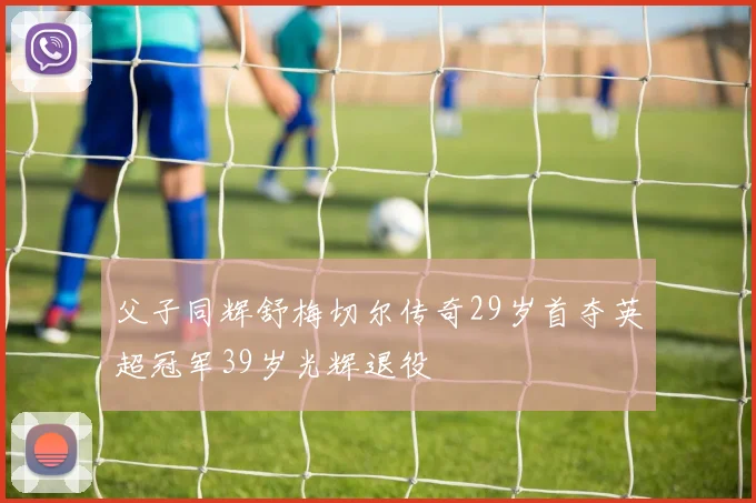 父子同辉舒梅切尔传奇29岁首夺英超冠军39岁光辉退役