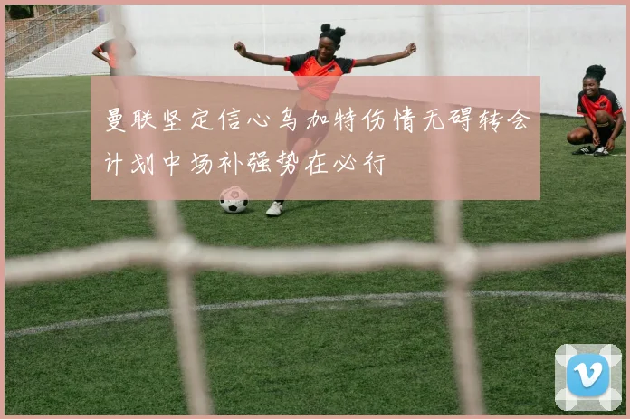 曼联坚定信心乌加特伤情无碍转会计划中场补强势在必行